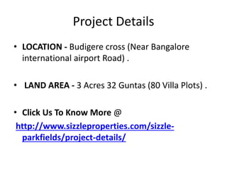 Project Details
• LOCATION - Budigere cross (Near Bangalore
international airport Road) .
• LAND AREA - 3 Acres 32 Guntas (80 Villa Plots) .
• Click Us To Know More @
http://www.sizzleproperties.com/sizzle-
parkfields/project-details/
 