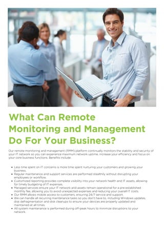 What Can Remote
Monitoring and Management
Do For Your Business?
Our remote monitoring and management (RMM) platform continually monitors the stability and security of
your IT network so you can experience maximum network uptime, increase your efficiency and focus on
your core business functions. Benefits include:
Less time spent on IT concerns is more time spent nurturing your customers and growing your
business.
Regular maintenance and support services are performed stealthily without disrupting your
employees or workflow.
Customized reporting provides complete visibility into your network health and IT assets, allowing
for timely budgeting of IT expenses.
Managed services ensure your IT network and assets remain operational for a pre-established
monthly fee, allowing you to avoid unexpected expenses and reducing your overall IT costs.
Our RMM allows mobile access to customers, ensuring 24/7 service and support.
We can handle all recurring maintenance tasks so you don’t have to, including Windows updates,
disk defragmentation and disk cleanups to ensure your devices are properly updated and
maintained at all times.
All system maintenance is performed during off-peak hours to minimize disruptions to your
network.

 
