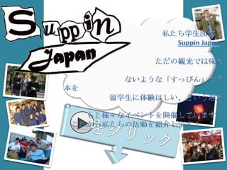     　　　　　　　　　　　　私たち学生団体 　　　　　　　　　　　　　　　Suppin Japanは、 　　　　　　　　　　　　ただの観光では味わえ 　　　　　　　　ないような「すっぴん」の日本を 　　　　　　留学生に体験ほしい、という理念の 　　　もと様々なイベントを開催しています。 　これから私たちの活動を紹介します！ をクリック！ 