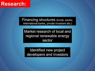 Research:Financing structures (funds, banks, international banks, private investors etc.)Market research of local and regional renewable energy sectorIdentified new project developers and investors