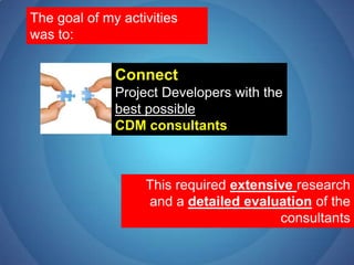 The goal of my activities was to:ConnectProject Developers with the best possible CDM consultantsThis required extensiveresearch and a detailed evaluation of the consultants
