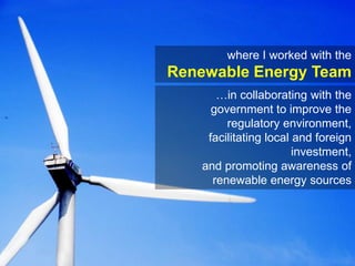 where I worked with the Renewable Energy Team…in collaborating with the government to improve the regulatory environment, facilitating local and foreign investment,and promoting awareness of renewable energy sources