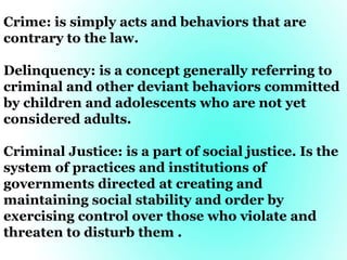 Crime: is simply acts and behaviors that are
contrary to the law.
Delinquency: is a concept generally referring to
criminal and other deviant behaviors committed
by children and adolescents who are not yet
considered adults.
Criminal Justice: is a part of social justice. Is the
system of practices and institutions of
governments directed at creating and
maintaining social stability and order by
exercising control over those who violate and
threaten to disturb them .
 