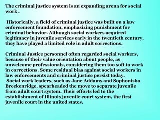 The criminal justice system is an expanding arena for social
work .
Historically, a field of criminal justice was built on a law
enforcement foundation, emphasizing punishment for
criminal behavior. Although social workers acquired
legitimacy in juvenile services early in the twentieth century,
they have played a limited role in adult corrections.
Criminal Justice personnel often regarded social workers,
because of their value orientation about people, as
unwelcome professionals, considering them too soft to work
in corrections. Some residual bias against social workers in
law enforcements and criminal justice persist today.
Social work leaders, such as Jane Addams and Sophonisba
Breckenridge, spearheaded the move to separate juvenile
from adult court system. Their efforts led to the
establishment of Illinois juvenile court system, the first
juvenile court in the united states.
 