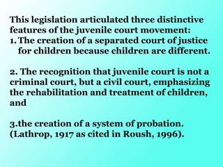 This legislation articulated three distinctive
features of the juvenile court movement:
1.The creation of a separated court of justice
for children because children are different.
2. The recognition that juvenile court is not a
criminal court, but a civil court, emphasizing
the rehabilitation and treatment of children,
and
3.the creation of a system of probation.
(Lathrop, 1917 as cited in Roush, 1996).
 