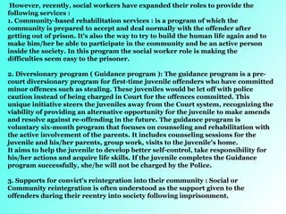 However, recently, social workers have expanded their roles to provide the
following services :
1. Community-based rehabilitation services : is a program of which the
community is prepared to accept and deal normally with the offender after
getting out of prison. It's also the way to try to build the human life again and to
make him/her be able to participate in the community and be an active person
inside the society. In this program the social worker role is making the
difficulties seem easy to the prisoner.
2. Diversionary program ( Guidance program ): The guidance program is a pre-
court diversionary program for first-time juvenile offenders who have committed
minor offences such as stealing. These juveniles would be let off with police
caution instead of being charged in Court for the offences committed. This
unique initiative steers the juveniles away from the Court system, recognizing the
viability of providing an alternative opportunity for the juvenile to make amends
and resolve against re-offending in the future. The guidance program is
voluntary six-month program that focuses on counseling and rehabilitation with
the active involvement of the parents. It includes counseling sessions for the
juvenile and his/her parents, group work, visits to the juvenile's home.
It aims to help the juvenile to develop better self-control, take responsibility for
his/her actions and acquire life skills. If the juvenile completes the Guidance
program successfully, she/he will not be charged by the Police.
3. Supports for convict's reintegration into their community : Social or
Community reintegration is often understood as the support given to the
offenders during their reentry into society following imprisonment.
 
