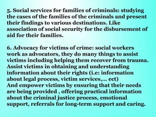 5. Social services for families of criminals: studying
the cases of the families of the criminals and present
their findings to various destinations. Like
association of social security for the disbursement of
aid for their families.
6. Advocacy for victims of crime: social workers
work as advocators, they do many things to assist
victims including helping them recover from trauma.
Assist victims in obtaining and understanding
information about their rights (i.e: information
about legal process, victim services,… ect)
And empower victims by ensuring that their needs
are being provided , offering practical information
about the criminal justice process, emotional
support, referrals for long-term support and caring.
 