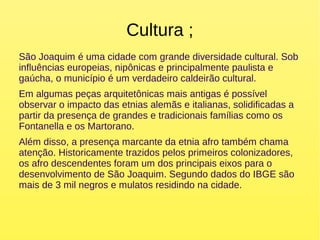Cultura ;
São Joaquim é uma cidade com grande diversidade cultural. Sob
influências europeias, nipônicas e principalmente paulista e
gaúcha, o município é um verdadeiro caldeirão cultural.
Em algumas peças arquitetônicas mais antigas é possível
observar o impacto das etnias alemãs e italianas, solidificadas a
partir da presença de grandes e tradicionais famílias como os
Fontanella e os Martorano.
Além disso, a presença marcante da etnia afro também chama
atenção. Historicamente trazidos pelos primeiros colonizadores,
os afro descendentes foram um dos principais eixos para o
desenvolvimento de São Joaquim. Segundo dados do IBGE são
mais de 3 mil negros e mulatos residindo na cidade.
 