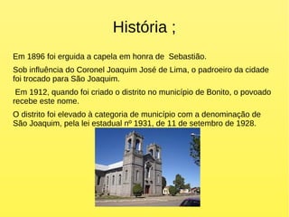 História ;
Em 1896 foi erguida a capela em honra de Sebastião.
Sob influência do Coronel Joaquim José de Lima, o padroeiro da cidade
foi trocado para São Joaquim.
Em 1912, quando foi criado o distrito no município de Bonito, o povoado
recebe este nome.
O distrito foi elevado à categoria de município com a denominação de
São Joaquim, pela lei estadual nº 1931, de 11 de setembro de 1928.
 