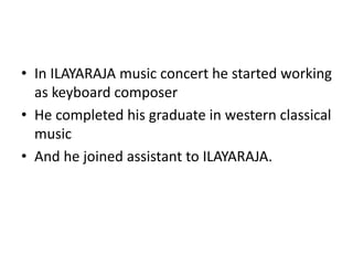 • In ILAYARAJA music concert he started working
as keyboard composer
• He completed his graduate in western classical
music
• And he joined assistant to ILAYARAJA.
 