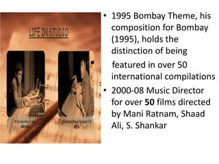 • 1995 Bombay Theme, his
composition for Bombay
(1995), holds the
distinction of being
featured in over 50
international compilations
• 2000‐08 Music Director
for over 50 films directed
by Mani Ratnam, Shaad
Ali, S. Shankar
 