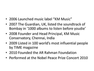 • 2006 Launched music label “KM Music”
• 2007 The Guardian, UK, listed the soundtrack of
Bombay in ‘1000 albums to listen before youdie’
• 2008 Founder and Head Principal, KM Music
Conservatory, Chennai, India
• 2009 Listed in 100 world’s most influential people
by TIME magazine
• 2010 Founded the AR Rahman Foundation
• Performed at the Nobel Peace Prize Concert 2010
 