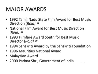 MAJOR AWARDS
• 1992 Tamil Nadu State Film Award for Best Music
Direction (Roja)＊
• National Film Award for Best Music Direction
(Roja)＊
• 1993 Filmfare Award South for Best Music
Director (Roja)＊
• 1994 Sanskriti Award by the Sanskriti Foundation
• 1996 Mauritius National Award
• Malaysian Award
• 2000 Padma Shri, Government of India ..........
 