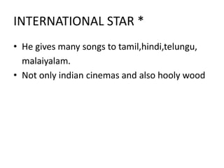 INTERNATIONAL STAR *
• He gives many songs to tamil,hindi,telungu,
malaiyalam.
• Not only indian cinemas and also hooly wood
 