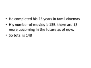 • He completed his 25 years in tamil cinemas
• His number of movies is 135. there are 13
more upcoming in the future as of now.
• So total is 148
 