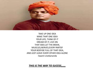 TAKE UP ONE IDEA
MAKE THAT ONE IDEA
YOUR LIFE, THINK OF IT
DREAM OF IT, LIVE ON
THAT IDEA.LET THE BRAIN,
MUSCLES,NERVES,EVERY PARTOF
YOUR BODY.BE FULL OF THAT IDEA,
AND JUST LEAVE EVERY OTHER IDEA ALONE
-Swami vivekananda
THIS IS THE WAY TO SUCESS,,,,,,
 