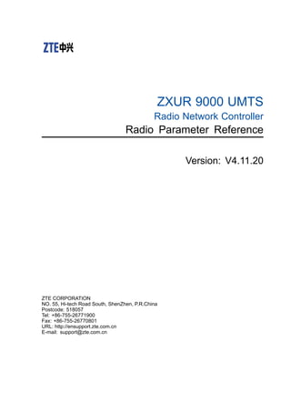 ZXUR 9000 UMTS
Radio Network Controller
Radio Parameter Reference
Version: V4.11.20
ZTE CORPORATION
NO. 55, Hi-tech Road South, ShenZhen, P.R.China
Postcode: 518057
Tel: +86-755-26771900
Fax: +86-755-26770801
URL: http://ensupport.zte.com.cn
E-mail: support@zte.com.cn
 