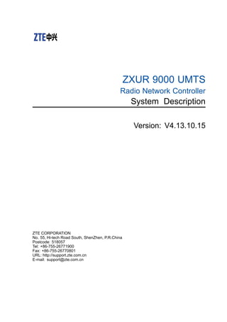ZXUR 9000 UMTS
Radio Network Controller
System Description
Version: V4.13.10.15
ZTE CORPORATION
No. 55, Hi-tech Road South, ShenZhen, P.R.China
Postcode: 518057
Tel: +86-755-26771900
Fax: +86-755-26770801
URL: http://support.zte.com.cn
E-mail: support@zte.com.cn
 