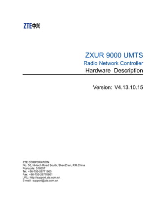 ZXUR 9000 UMTS
Radio Network Controller
Hardware Description
Version: V4.13.10.15
ZTE CORPORATION
No. 55, Hi-tech Road South, ShenZhen, P.R.China
Postcode: 518057
Tel: +86-755-26771900
Fax: +86-755-26770801
URL: http://support.zte.com.cn
E-mail: support@zte.com.cn
 