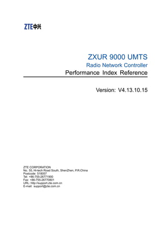 ZXUR 9000 UMTS
Radio Network Controller
Performance Index Reference
Version: V4.13.10.15
ZTE CORPORATION
No. 55, Hi-tech Road South, ShenZhen, P.R.China
Postcode: 518057
Tel: +86-755-26771900
Fax: +86-755-26770801
URL: http://support.zte.com.cn
E-mail: support@zte.com.cn
 