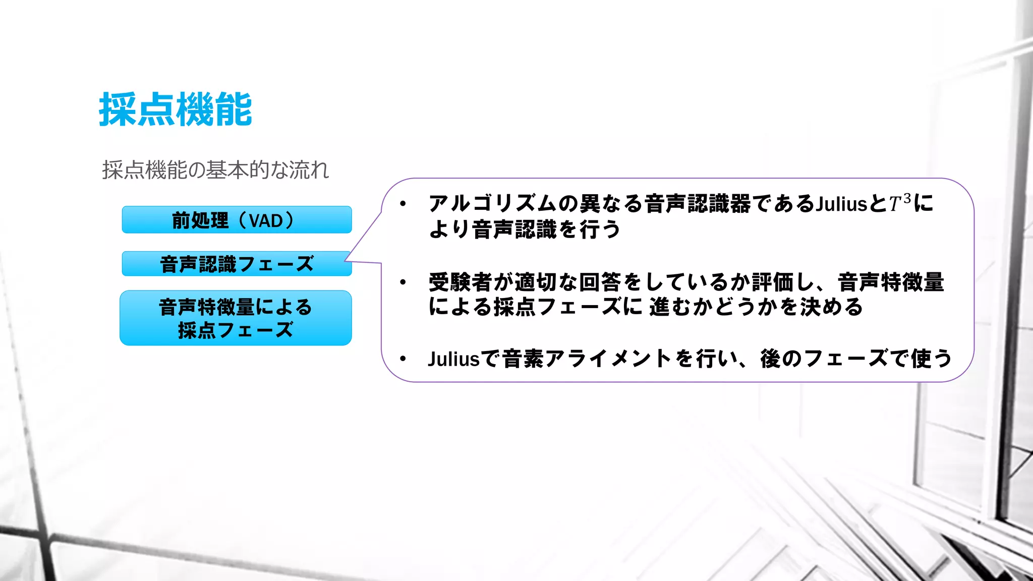 採点機能
採点機能の基本的な流れ
前処理（VAD）
音声認識フェーズ
音声特徴量による
採点フェーズ
• アルゴリズムの異なる音声認識器であるJuliusと𝑇3に
より音声認識を行う
• 受験者が適切な回答をしているか評価し、音声特徴量
による採点フェーズに 進むかどうかを決める
• Juliusで音素アライメントを行い、後のフェーズで使う
 