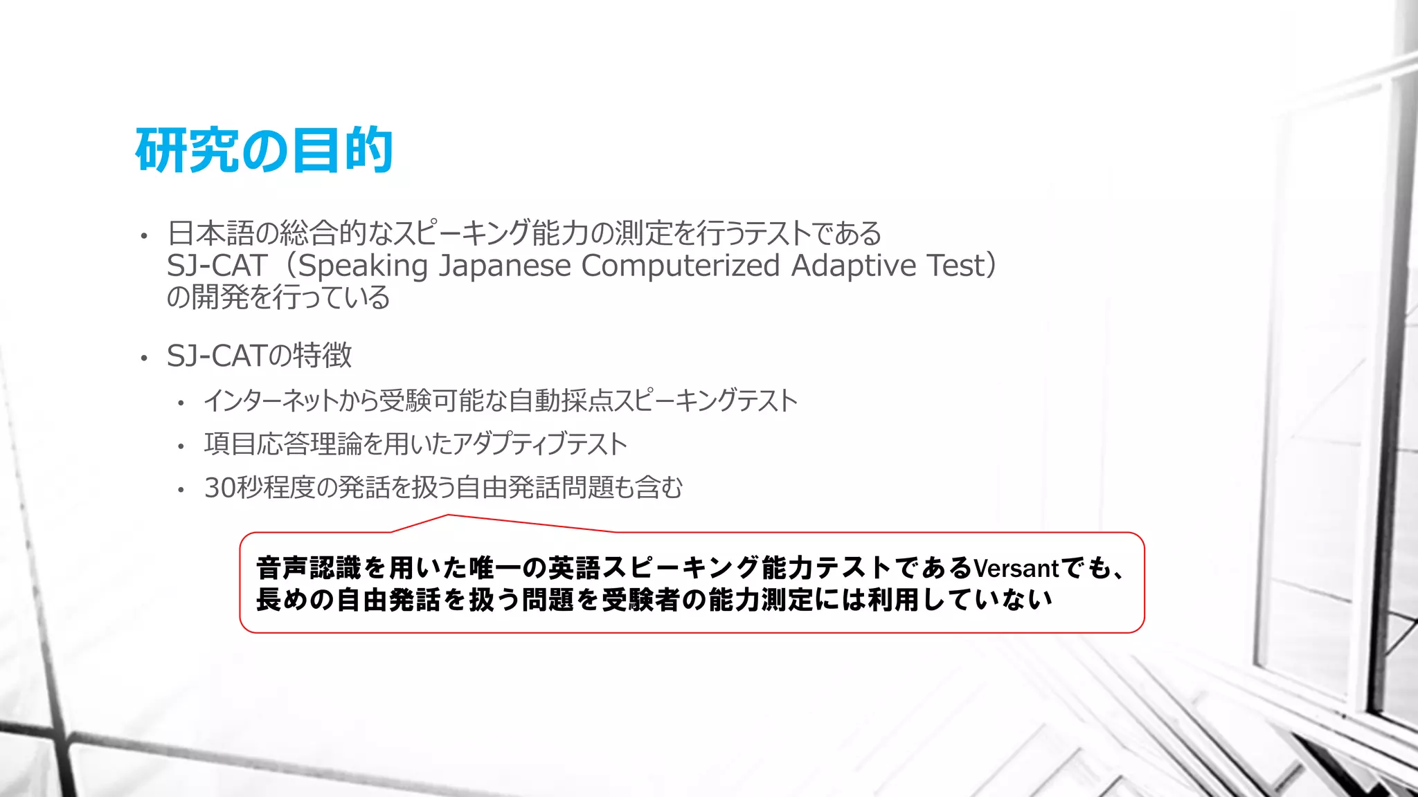 研究の目的
• 日本語の総合的なスピーキング能力の測定を行うテストである
SJ-CAT（Speaking Japanese Computerized Adaptive Test）
の開発を行っている
• SJ-CATの特徴
• インターネットから受験可能な自動採点スピーキングテスト
• 項目応答理論を用いたアダプティブテスト
• 30秒程度の発話を扱う自由発話問題も含む
音声認識を用いた唯一の英語スピーキング能力テストであるVersantでも、
長めの自由発話を扱う問題を受験者の能力測定には利用していない
 