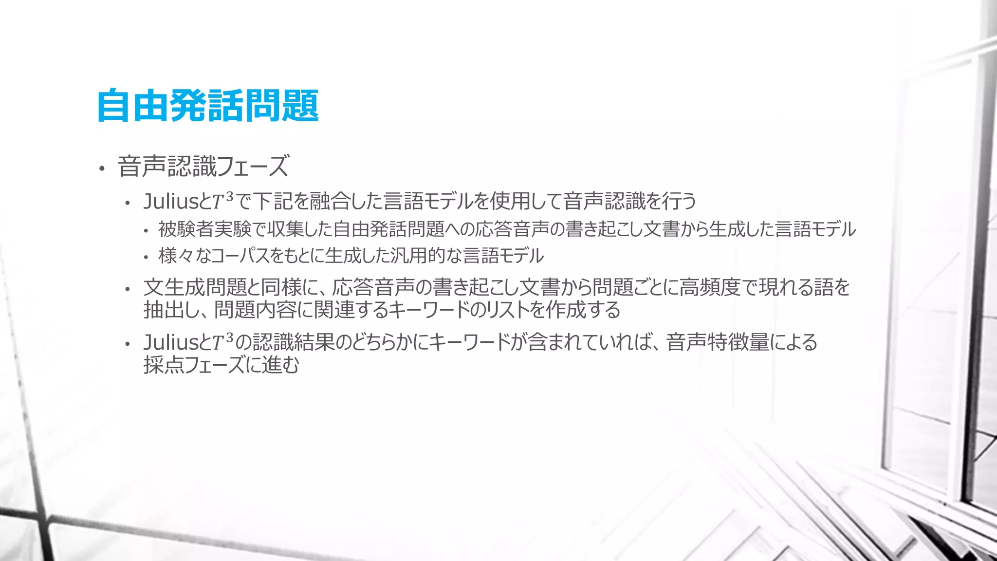 自由発話問題
• 音声認識フェーズ
• Juliusと𝑇3で下記を融合した言語モデルを使用して音声認識を行う
• 被験者実験で収集した自由発話問題への応答音声の書き起こし文書から生成した言語モデル
• 様々なコーパスをもとに生成した汎用的な言語モデル
• 文生成問題と同様に、応答音声の書き起こし文書から問題ごとに高頻度で現れる語を
抽出し、問題内容に関連するキーワードのリストを作成する
• Juliusと𝑇3の認識結果のどちらかにキーワードが含まれていれば、音声特徴量による
採点フェーズに進む
 