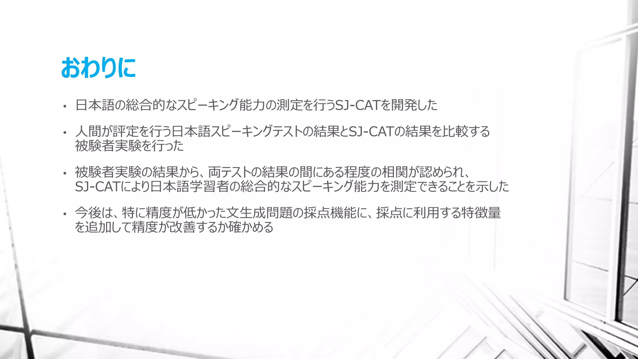 おわりに
• 日本語の総合的なスピーキング能力の測定を行うSJ-CATを開発した
• 人間が評定を行う日本語スピーキングテストの結果とSJ-CATの結果を比較する
被験者実験を行った
• 被験者実験の結果から、両テストの結果の間にある程度の相関が認められ、
SJ-CATにより日本語学習者の総合的なスピーキング能力を測定できることを示した
• 今後は、特に精度が低かった文生成問題の採点機能に、採点に利用する特徴量
を追加して精度が改善するか確かめる
 