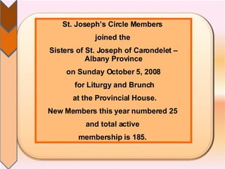 St. Joseph’s Circle Members  joined the  Sisters of St. Joseph of Carondelet – Albany Province on Sunday October 5, 2008 for Liturgy and Brunch at the Provincial House. New Members this year numbered 25  and total active  membership is 185.  