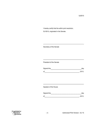 SJ0015 
I hereby certify that the within joint resolution, 
SJ 0015, originated in the Senate. 
Secretary of the Senate 
President of the Senate 
Signed this day 
of , 2013. 
Speaker of the House 
Signed this day 
of , 2013. 
- 3 - Authorized Print Version - SJ 15 
 
