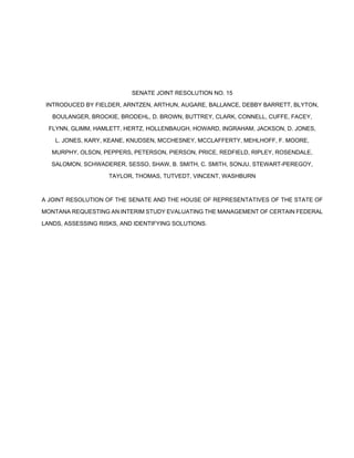 SENATE JOINT RESOLUTION NO. 15 
INTRODUCED BY FIELDER, ARNTZEN, ARTHUN, AUGARE, BALLANCE, DEBBY BARRETT, BLYTON, 
BOULANGER, BROCKIE, BRODEHL, D. BROWN, BUTTREY, CLARK, CONNELL, CUFFE, FACEY, 
FLYNN, GLIMM, HAMLETT, HERTZ, HOLLENBAUGH, HOWARD, INGRAHAM, JACKSON, D. JONES, 
L. JONES, KARY, KEANE, KNUDSEN, MCCHESNEY, MCCLAFFERTY, MEHLHOFF, F. MOORE, 
MURPHY, OLSON, PEPPERS, PETERSON, PIERSON, PRICE, REDFIELD, RIPLEY, ROSENDALE, 
SALOMON, SCHWADERER, SESSO, SHAW, B. SMITH, C. SMITH, SONJU, STEWART-PEREGOY, 
TAYLOR, THOMAS, TUTVEDT, VINCENT, WASHBURN 
A JOINT RESOLUTION OF THE SENATE AND THE HOUSE OF REPRESENTATIVES OF THE STATE OF 
MONTANA REQUESTING AN INTERIM STUDY EVALUATING THE MANAGEMENT OF CERTAIN FEDERAL 
LANDS, ASSESSING RISKS, AND IDENTIFYING SOLUTIONS. 
