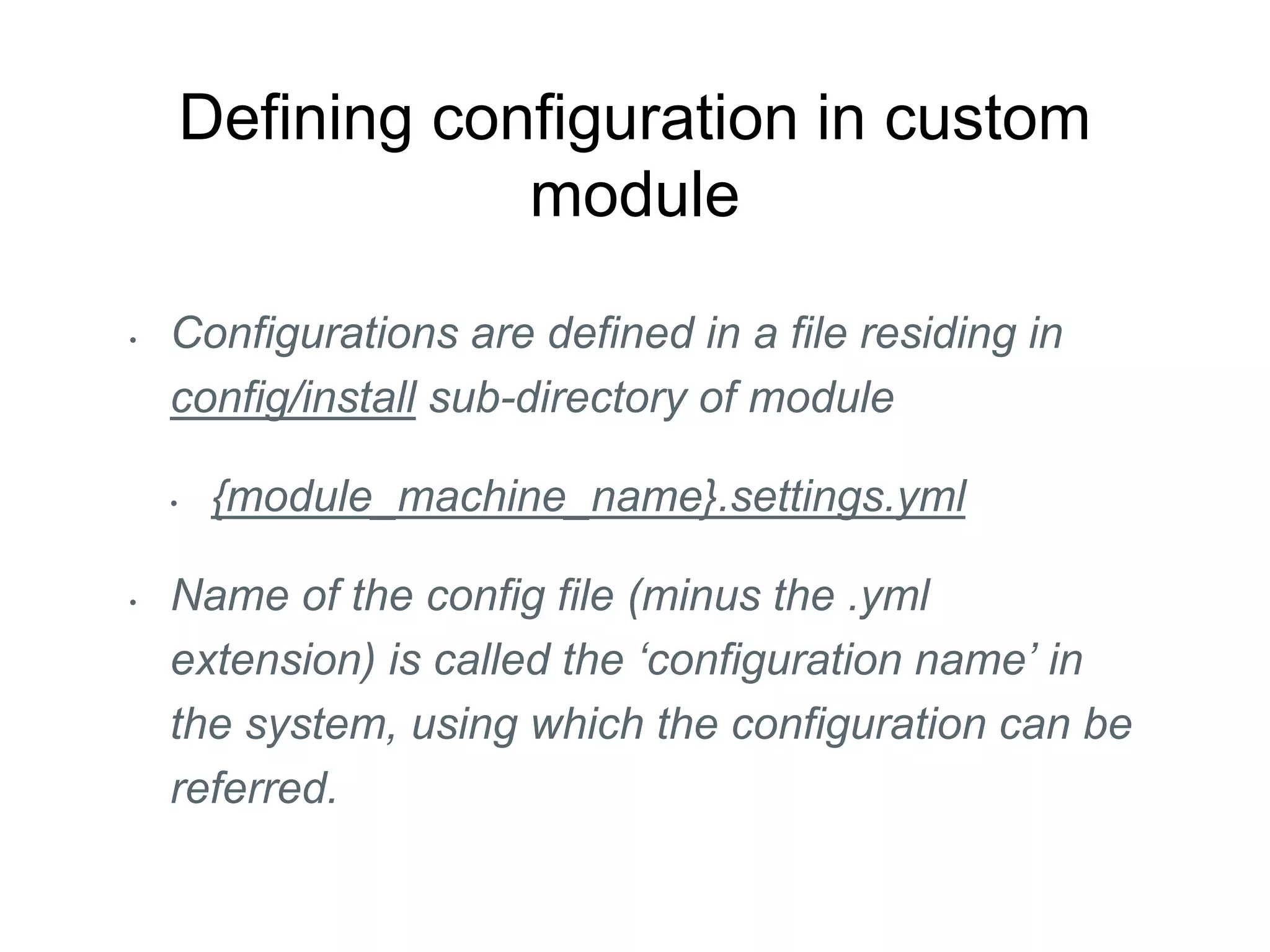 Defining configuration in custom
module
• Configurations are defined in a file residing in
config/install sub-directory of module
• {module_machine_name}.settings.yml
• Name of the config file (minus the .yml
extension) is called the ‘configuration name’ in
the system, using which the configuration can be
referred.
 