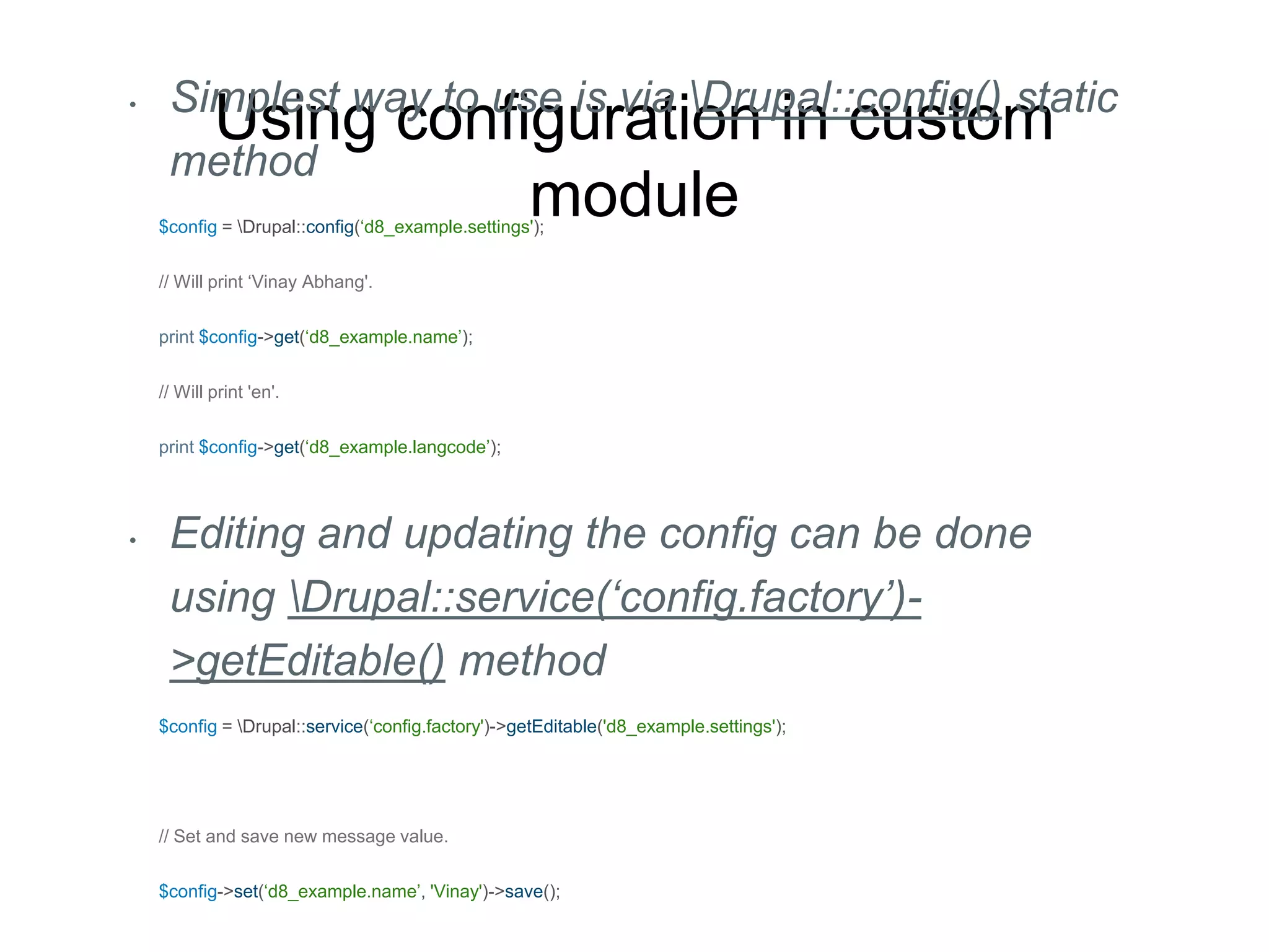 Using configuration in custom
module
• Simplest way to use is via Drupal::config() static
method
$config = Drupal::config(‘d8_example.settings');
// Will print ‘Vinay Abhang'.
print $config->get(‘d8_example.name’);
// Will print 'en'.
print $config->get(‘d8_example.langcode’);
• Editing and updating the config can be done
using Drupal::service(‘config.factory’)-
>getEditable() method
$config = Drupal::service(‘config.factory')->getEditable('d8_example.settings');
// Set and save new message value.
$config->set(‘d8_example.name’, 'Vinay')->save();
 