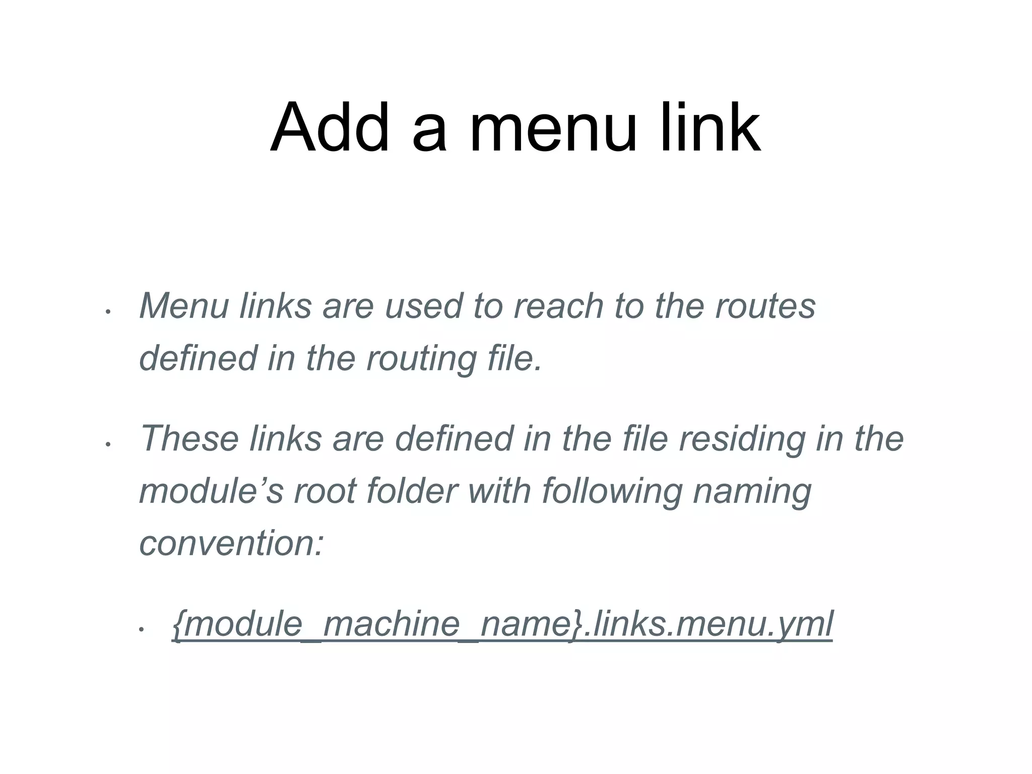 Add a menu link
• Menu links are used to reach to the routes
defined in the routing file.
• These links are defined in the file residing in the
module’s root folder with following naming
convention:
• {module_machine_name}.links.menu.yml
 