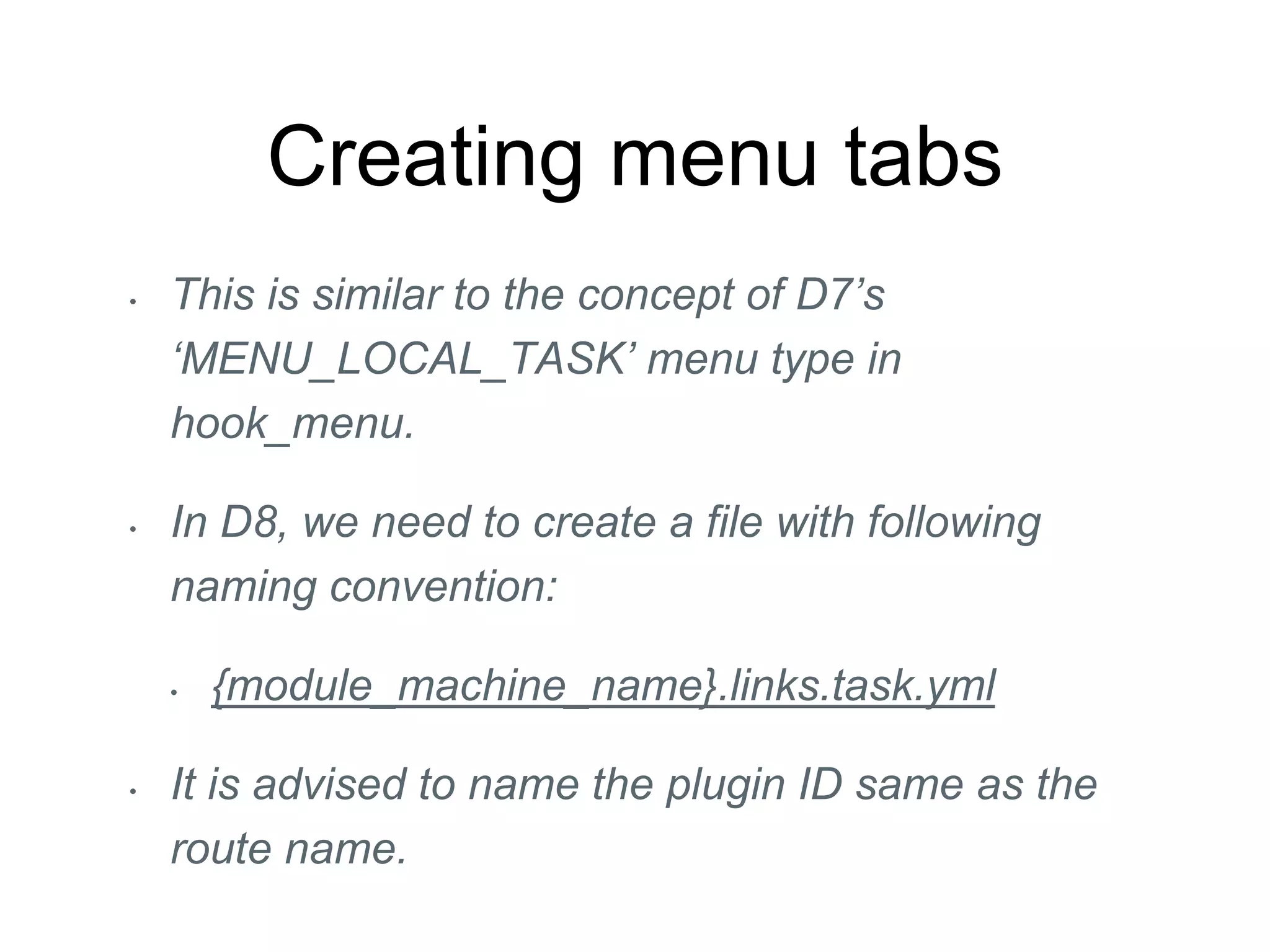 Creating menu tabs
• This is similar to the concept of D7’s
‘MENU_LOCAL_TASK’ menu type in
hook_menu.
• In D8, we need to create a file with following
naming convention:
• {module_machine_name}.links.task.yml
• It is advised to name the plugin ID same as the
route name.
 