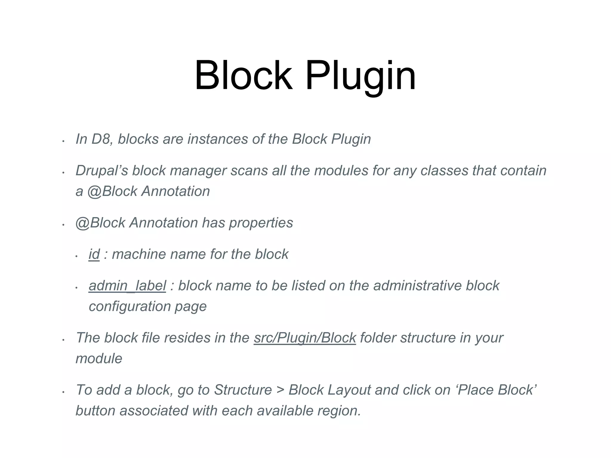 Block Plugin
• In D8, blocks are instances of the Block Plugin
• Drupal’s block manager scans all the modules for any classes that contain
a @Block Annotation
• @Block Annotation has properties
• id : machine name for the block
• admin_label : block name to be listed on the administrative block
configuration page
• The block file resides in the src/Plugin/Block folder structure in your
module
• To add a block, go to Structure > Block Layout and click on ‘Place Block’
button associated with each available region.
 