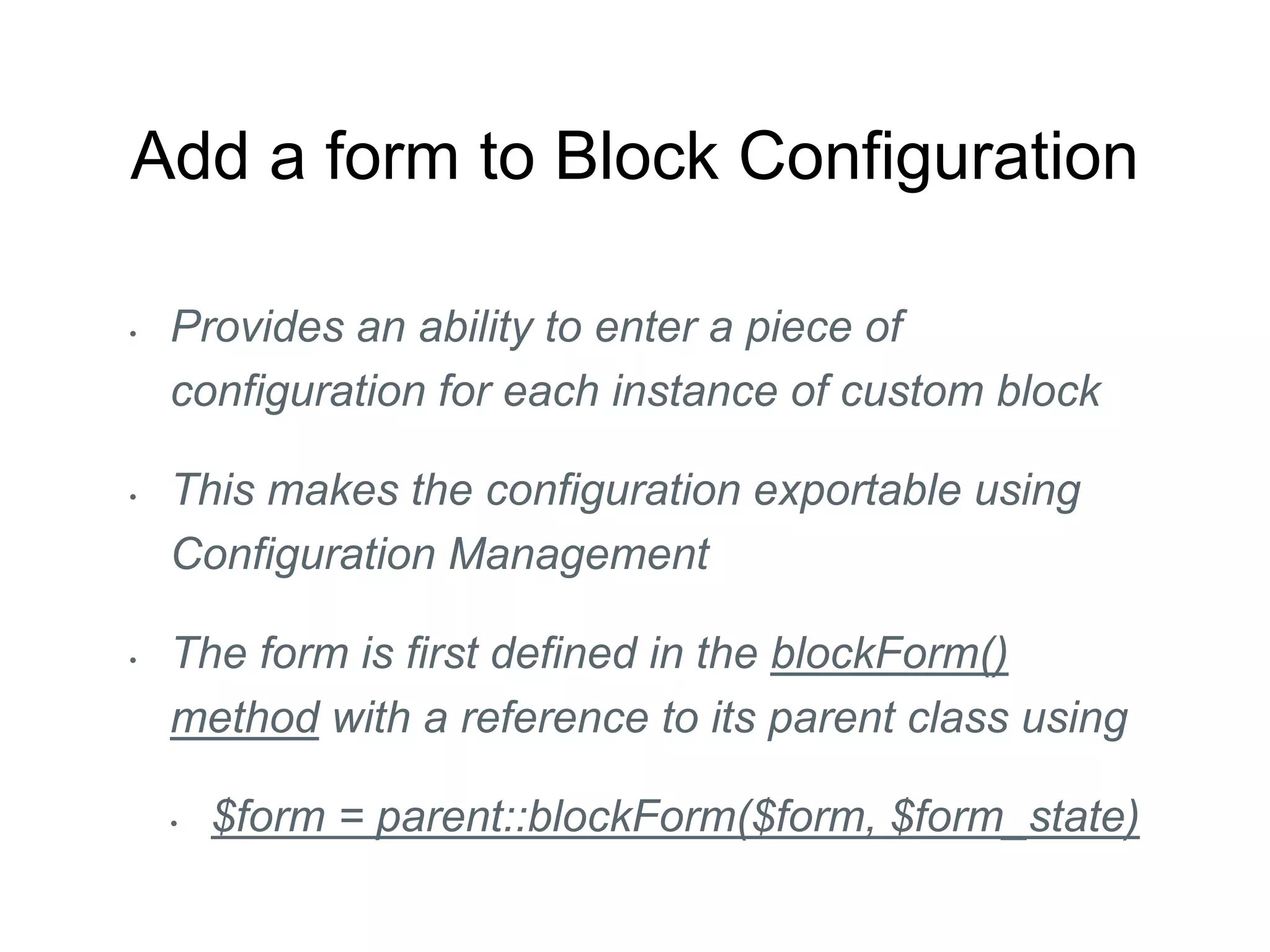 Add a form to Block Configuration
• Provides an ability to enter a piece of
configuration for each instance of custom block
• This makes the configuration exportable using
Configuration Management
• The form is first defined in the blockForm()
method with a reference to its parent class using
• $form = parent::blockForm($form, $form_state)
 