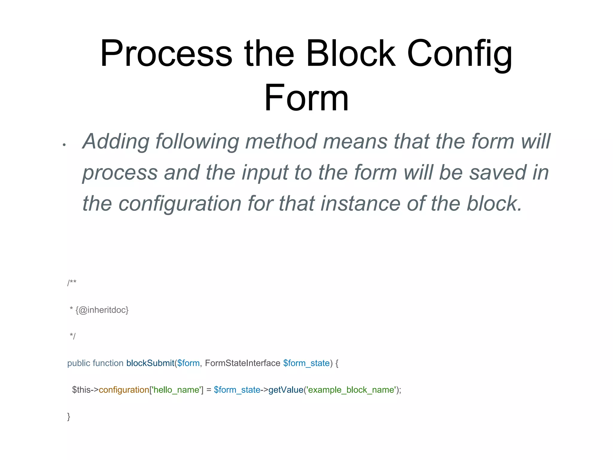 Process the Block Config
Form
• Adding following method means that the form will
process and the input to the form will be saved in
the configuration for that instance of the block.
/**
* {@inheritdoc}
*/
public function blockSubmit($form, FormStateInterface $form_state) {
$this->configuration['hello_name'] = $form_state->getValue('example_block_name');
}
 