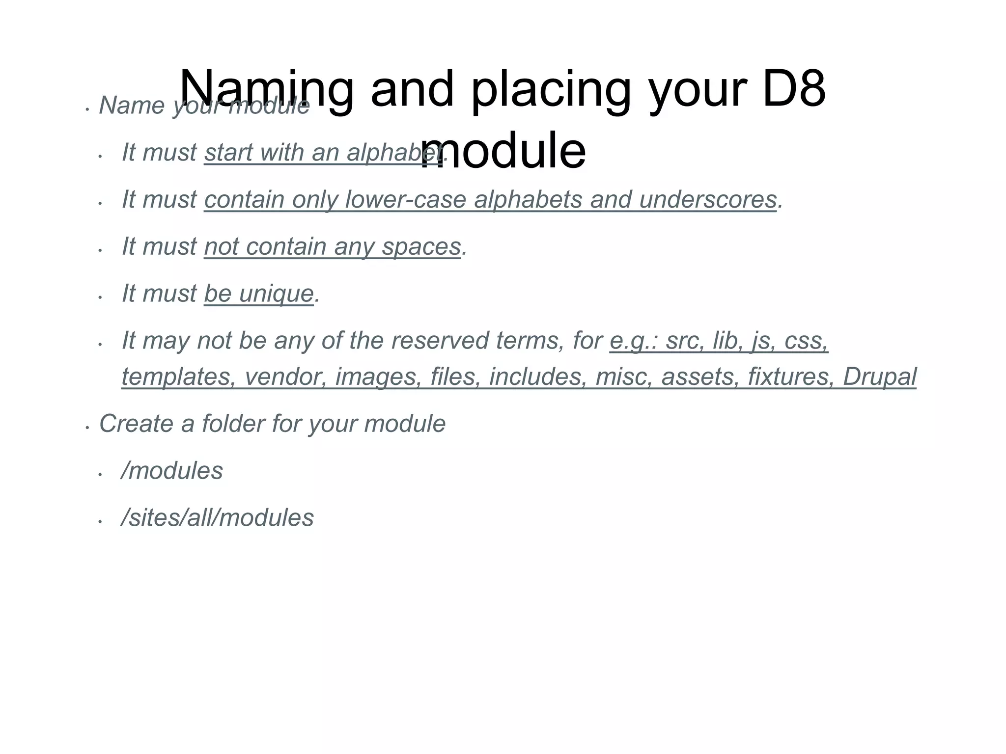 Naming and placing your D8
module
• Name your module
• It must start with an alphabet.
• It must contain only lower-case alphabets and underscores.
• It must not contain any spaces.
• It must be unique.
• It may not be any of the reserved terms, for e.g.: src, lib, js, css,
templates, vendor, images, files, includes, misc, assets, fixtures, Drupal
• Create a folder for your module
• /modules
• /sites/all/modules
 