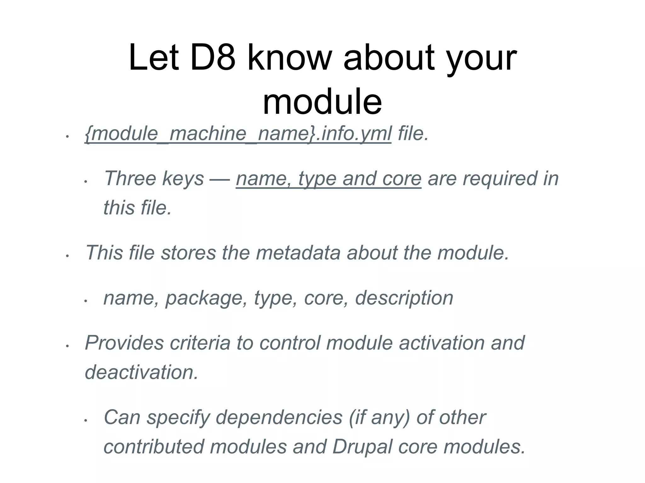 Let D8 know about your
module
• {module_machine_name}.info.yml file.
• Three keys — name, type and core are required in
this file.
• This file stores the metadata about the module.
• name, package, type, core, description
• Provides criteria to control module activation and
deactivation.
• Can specify dependencies (if any) of other
contributed modules and Drupal core modules.
 