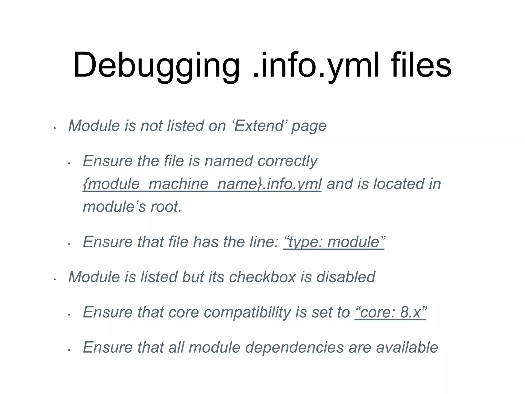 Debugging .info.yml files
• Module is not listed on ‘Extend’ page
• Ensure the file is named correctly
{module_machine_name}.info.yml and is located in
module’s root.
• Ensure that file has the line: “type: module”
• Module is listed but its checkbox is disabled
• Ensure that core compatibility is set to “core: 8.x”
• Ensure that all module dependencies are available
 