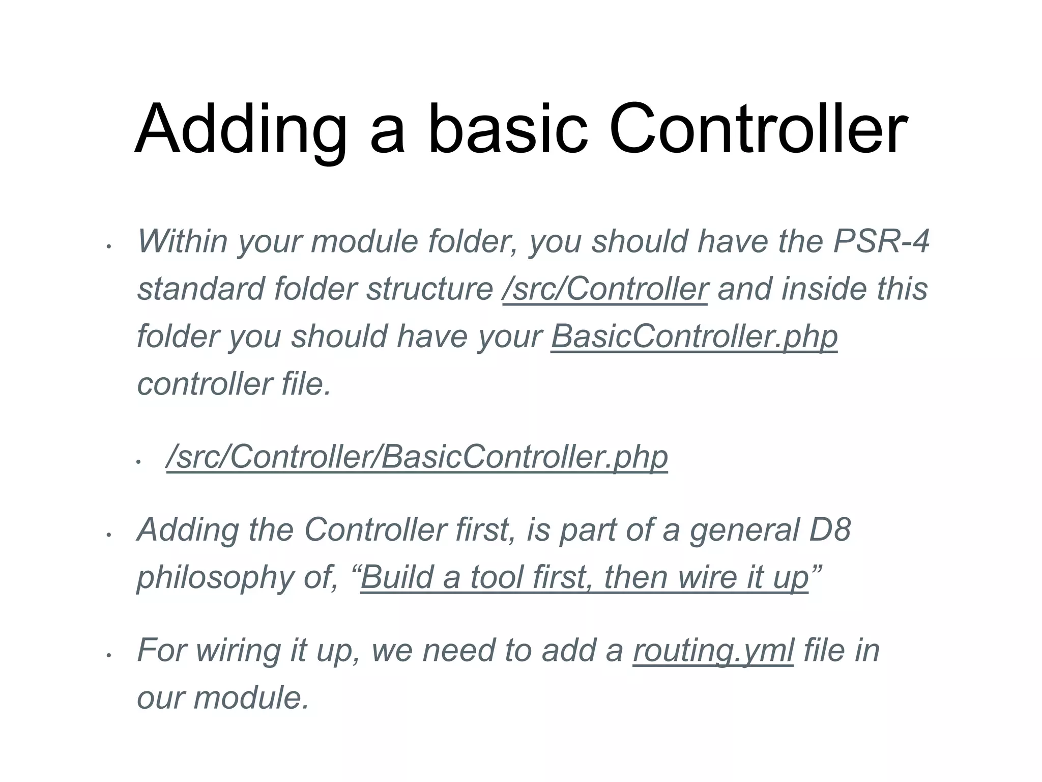 Adding a basic Controller
• Within your module folder, you should have the PSR-4
standard folder structure /src/Controller and inside this
folder you should have your BasicController.php
controller file.
• /src/Controller/BasicController.php
• Adding the Controller first, is part of a general D8
philosophy of, “Build a tool first, then wire it up”
• For wiring it up, we need to add a routing.yml file in
our module.
 
