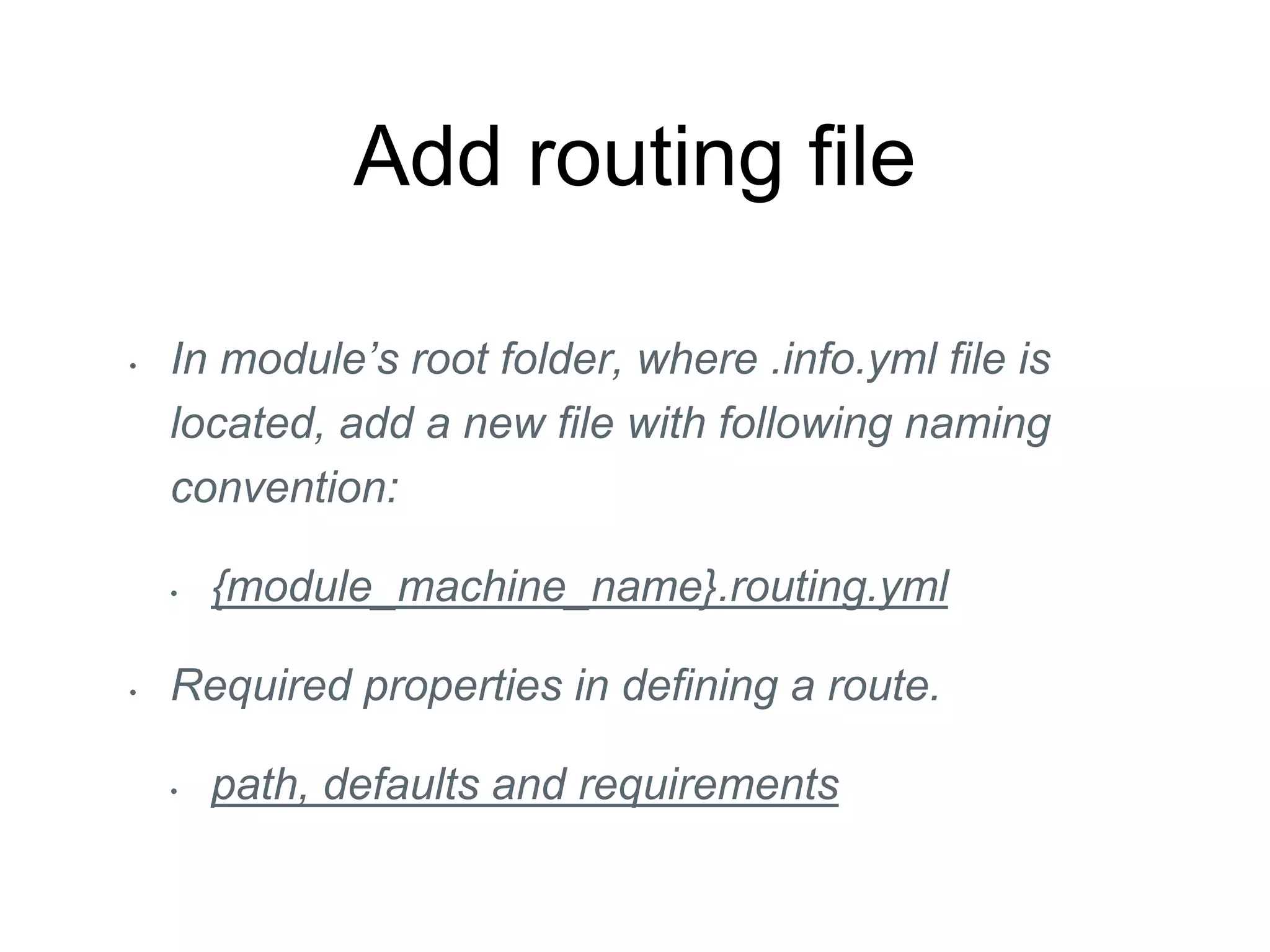 Add routing file
• In module’s root folder, where .info.yml file is
located, add a new file with following naming
convention:
• {module_machine_name}.routing.yml
• Required properties in defining a route.
• path, defaults and requirements
 