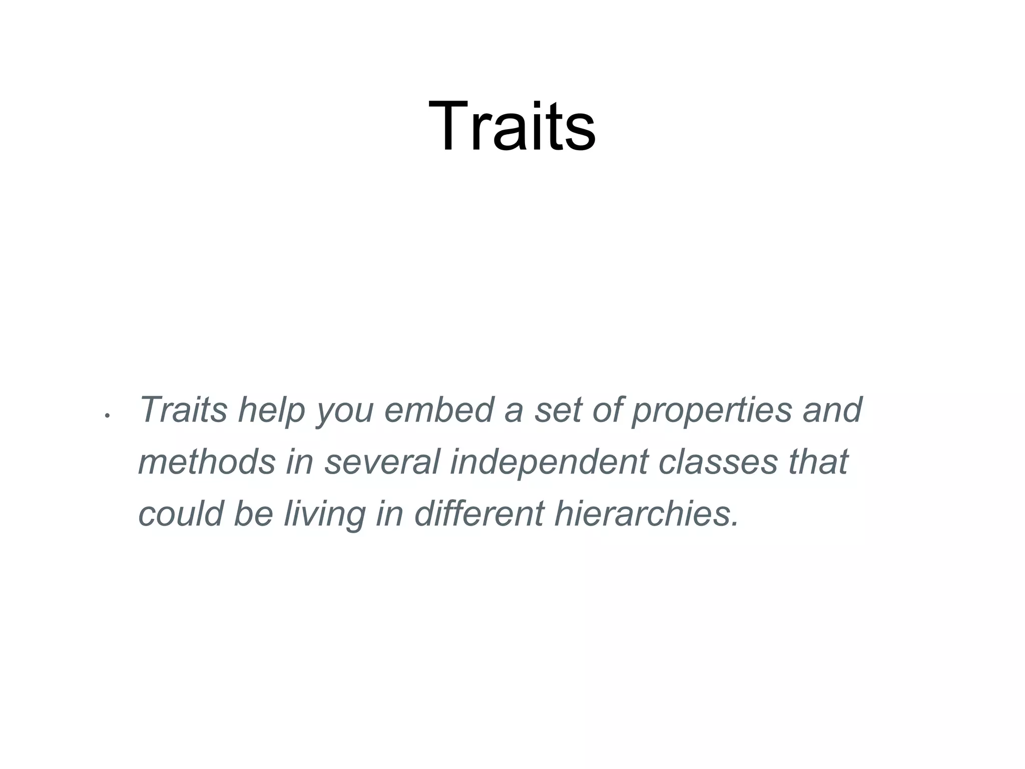 Traits
• Traits help you embed a set of properties and
methods in several independent classes that
could be living in different hierarchies.
 