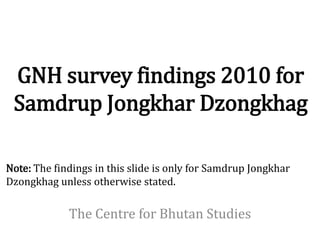 GNH survey findings 2010 for
 Samdrup Jongkhar Dzongkhag

Note: The findings in this slide is only for Samdrup Jongkhar
Dzongkhag unless otherwise stated.

             The Centre for Bhutan Studies
 