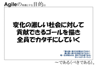 Agileの特徴とする目的は
     の特徴とする



  変化の激しい社会に対して
   貢献できるゴールを描き
   全員でカタチにしていく
                    『最も強い者が生き残るのではなく、
                     最も賢い者が生き延びるでもない。
                  唯一生き残るのは、変化できる者である』
                           チャールズ・ダーウィン


                 〜である（べきである）。
                  である（べきである）。
 