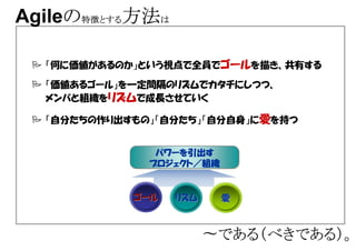 Agileの特徴とする方法は
     の特徴とする

  「何に価値があるのか」という視点で全員でゴールを描き、共有する

  「価値あるゴール」を一定間隔のリズムでカタチにしつつ、
  メンバと組織をリズムで成長させていく

  「自分たちの作り出すもの」「自分たち」「自分自身」に愛を持つ


               パワーを引出す
               パワーを引出す
               パワーを引出す
              プロジェクト／ 組織
              プロジェクト／組織
              プロジェクト／


            ゴール   リズム      愛



                        〜である（べきである）。
                         である（べきである）。
 