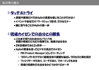 私の取り組み


  タッチ＆トライ
    書籍や講演だけではAgileの真意を感じることができない
    イベントや各社での「ワークショップ形式」でのセミナー
    腑に落ちることがAgileの第一歩


  現場カイゼンでの自分との勝負
    これまで得られた自分のノウハウを
    実際の現場でどれだけ発揮でき、効果が出せるか
    2年目標まであと2ヵ月半・・・
    Agileの要素を使ってビジネス視点でカイゼン
         PM（Product Manager）としてリーディング
         プロジェクトだけでなく組織全体の課題を抽出しプロセスと場を設計
         ファシリテータであり、コーチであり、マネージャでもある
         現場の笑顔を引き出せるかどうかがバロメータ
 