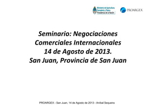 PROARGEX - San Juan, 14 de Agosto de 2013 - Aníbal Sequeira
Seminario: Negociaciones
Comerciales Internacionales
14 de Agosto de 2013.
San Juan, Provincia de San Juan
 