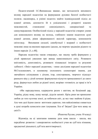 Педагог-вчений І.С.Якиманська вважає, що методологія виховного
впливу народної педагогіки на формування духовно багатої особистості
полягає, насамперед, в умінні педагога знайти індивідуальний підхід до
кожної дитини, допомогти їй в усвідомленні і розкритті власних
можливостей, становленні самосвідомості, самореалізації та
самоутвердження. Особистісний підхід у народній педагогіці створює умови
для комплексного впливу на молодь, глибокого знання педагогом душі
кожної дитини, рівня сформованості якостей характеру, компонентів
світогляду. Виховання сильної, самобутньої і яскравої с особистості
можливе лише на високих народних ідеалах, на творчих традиціях рідного та
інших народів [1, с.40].
Народна педагогіка також стверджує, що змалку треба формувати у
дітей правильні уявлення про явища навколишнього світу. Розвивати
кмітливість, допитливість, розвивати пізнавальні інтереси та розумові
здібності. «Зміст народної дидактики, - пише дослідник народної педагогіки
М.Стельмахович, в основному охоплюють елементарні знання, для
звичайного спілкування з дітьми, ігор, спостережень, творчого підходу»
раннього віку у дітей починає формуватися відчуття приналежності до свого
роду, формується любов до рідної землі, визріває готовність до праці в ім’я
України.
«Ми народжуємося, одержуючи разом з життям, як безцінний дар,
Україну, рідну мову, казку матері, дідусів заповіт. Крізь роки ми проносимо
любов до того куточка землі, де побачили світ, де все таке знайоме й рідне.
Але чим далі йдемо своєю життєвою дорогою, тим найсміливіше озивається
в душі потреба осмислити своє існування. Хто я? Звідки? Для чого живу на
світі?»
(Решотка Руслан, учень 10 класу)
Відповідь на ці запитання повинна дати нова школа – школа, яка
передбачає розвиток і саморозвиток особистості учня як суб’єкта пізнання,
предметної діяльності, суб’єкта життєтворчості.
6
 